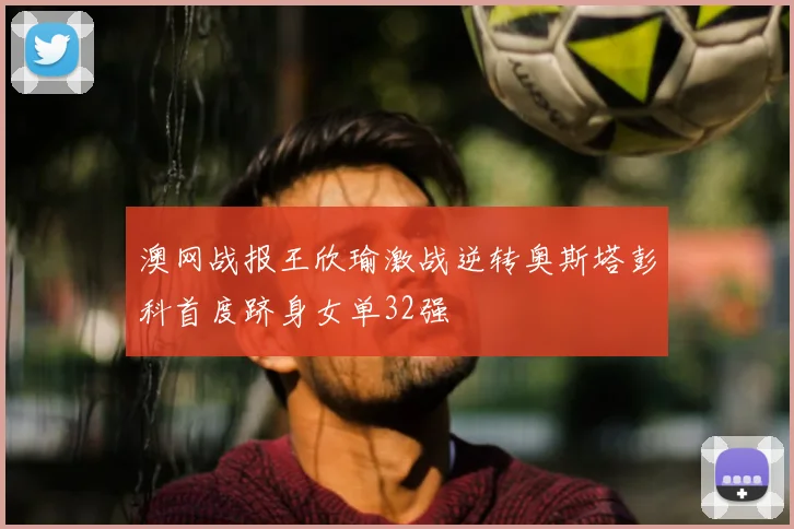 澳网战报王欣瑜激战逆转奥斯塔彭科首度跻身女单32强