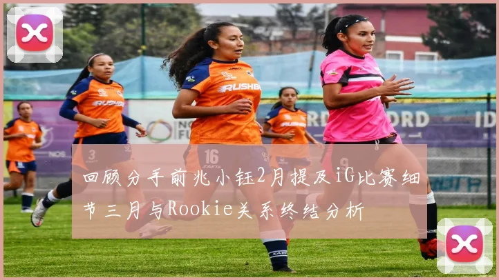 回顾分手前兆小钰2月提及iG比赛细节三月与Rookie关系终结分析