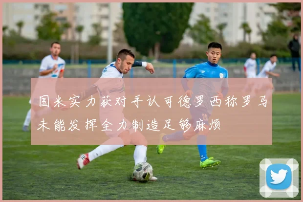 国米实力获对手认可德罗西称罗马未能发挥全力制造足够麻烦