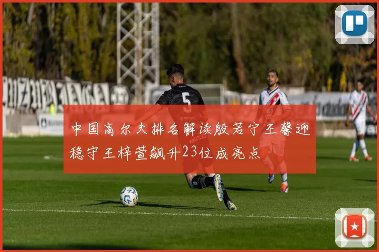 中国高尔夫排名解读殷若宁王馨迎稳守王梓萱飙升23位成亮点