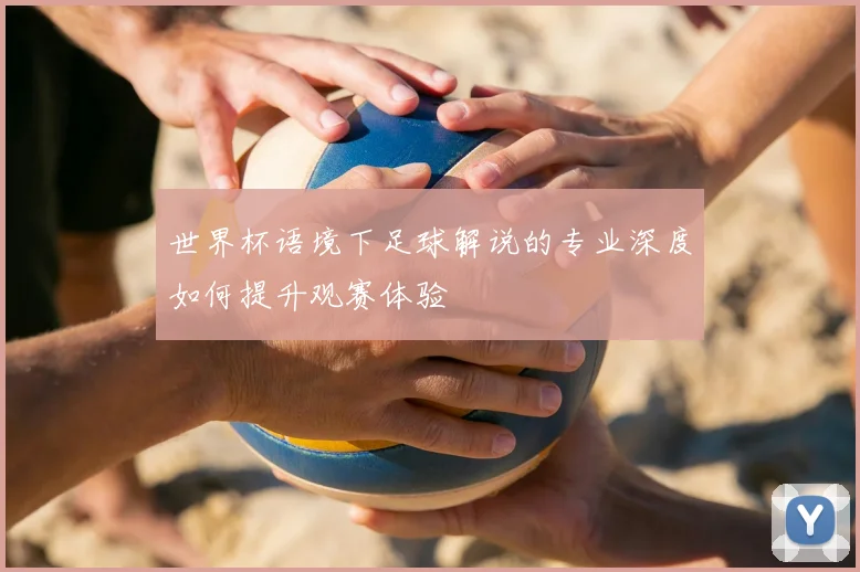 世界杯语境下足球解说的专业深度如何提升观赛体验