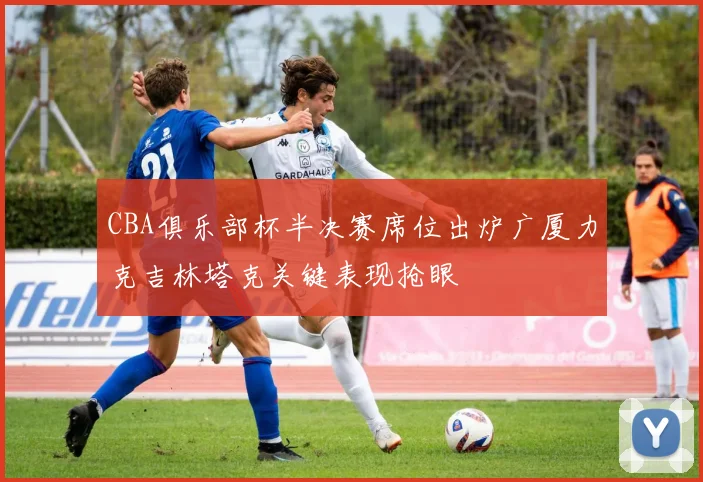 CBA俱乐部杯半决赛席位出炉广厦力克吉林塔克关键表现抢眼