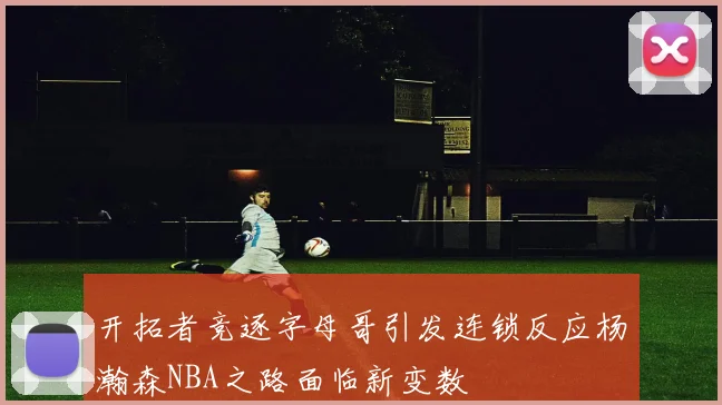 开拓者竞逐字母哥引发连锁反应杨瀚森NBA之路面临新变数