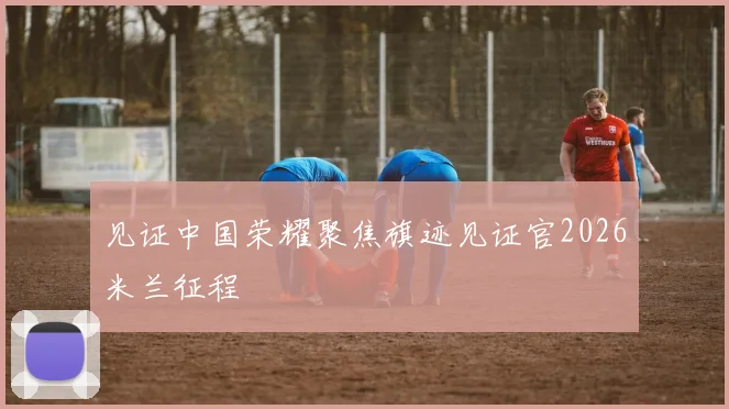 见证中国荣耀聚焦旗迹见证官2026米兰征程