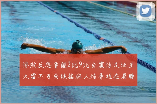 惨败反思鲁能2比9比分震惊足坛王大雷不可或缺接班人培养迫在眉睫