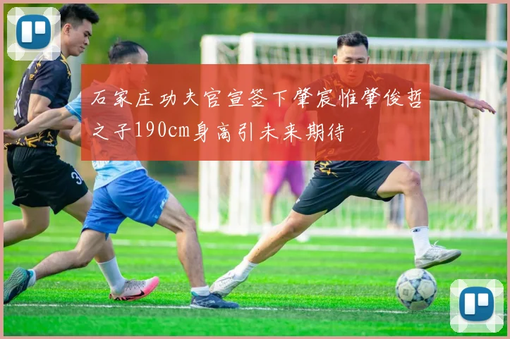 石家庄功夫官宣签下肇宸惟肇俊哲之子190cm身高引未来期待