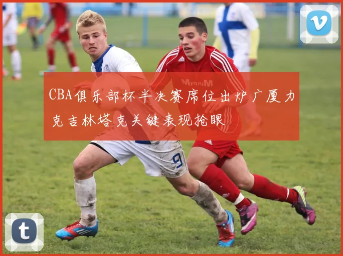 CBA俱乐部杯半决赛席位出炉广厦力克吉林塔克关键表现抢眼