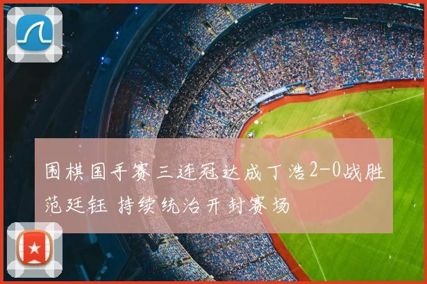 围棋国手赛三连冠达成丁浩2-0战胜范廷钰 持续统治开封赛场