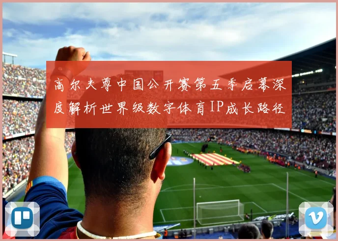 高尔夫尊中国公开赛第五季启幕深度解析世界级数字体育IP成长路径